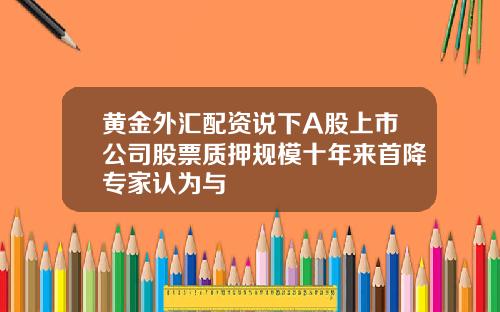 黄金外汇配资说下A股上市公司股票质押规模十年来首降专家认为与