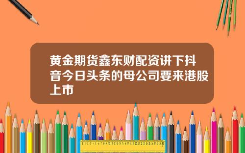 黄金期货鑫东财配资讲下抖音今日头条的母公司要来港股上市