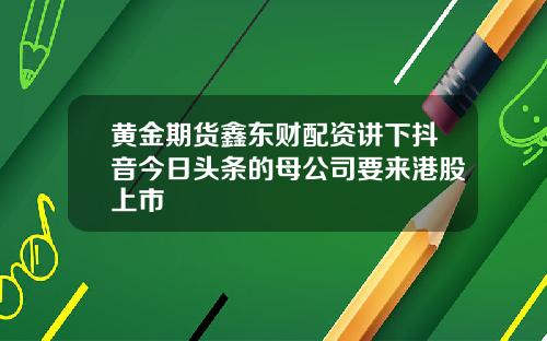 黄金期货鑫东财配资讲下抖音今日头条的母公司要来港股上市