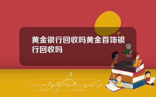 黄金银行回收吗黄金首饰银行回收吗