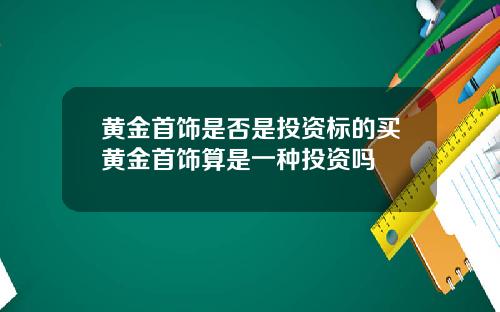 黄金首饰是否是投资标的买黄金首饰算是一种投资吗