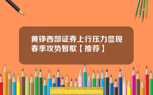 黄铮西部证券上行压力显现春季攻势暂歇【推荐】