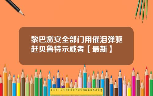 黎巴嫩安全部门用催泪弹驱赶贝鲁特示威者【最新】
