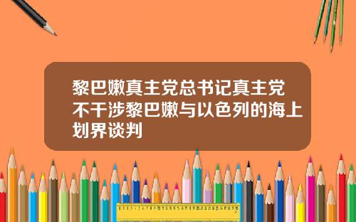 黎巴嫩真主党总书记真主党不干涉黎巴嫩与以色列的海上划界谈判