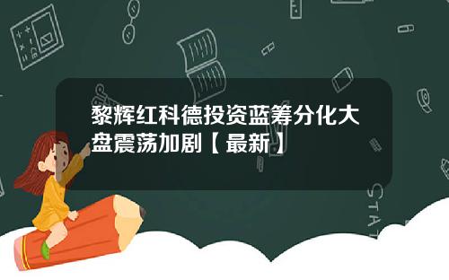 黎辉红科德投资蓝筹分化大盘震荡加剧【最新】