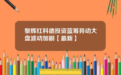 黎辉红科德投资蓝筹异动大盘波动加剧【最新】
