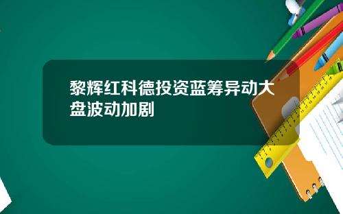 黎辉红科德投资蓝筹异动大盘波动加剧