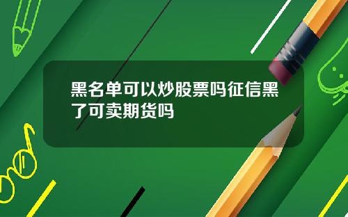 黑名单可以炒股票吗征信黑了可卖期货吗