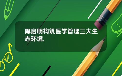 黑启明构筑医学管理三大生态环境.
