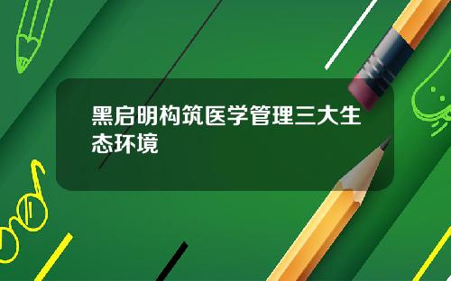 黑启明构筑医学管理三大生态环境
