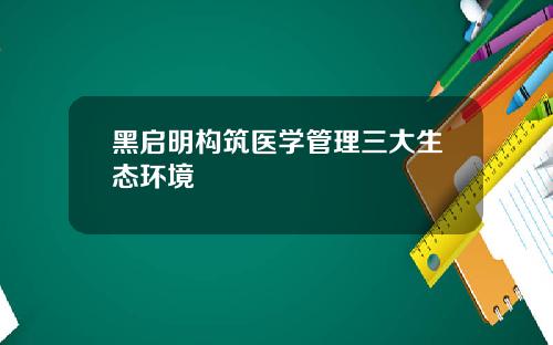 黑启明构筑医学管理三大生态环境
