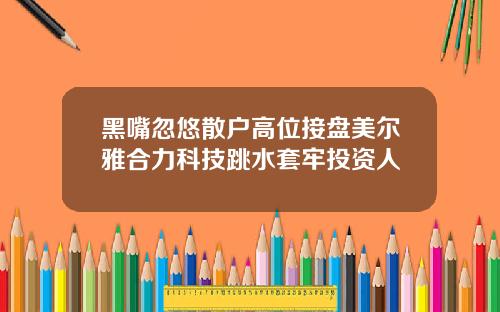 黑嘴忽悠散户高位接盘美尔雅合力科技跳水套牢投资人