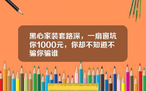 黑心家装套路深，一扇窗坑你1000元，你却不知道不骗你骗谁
