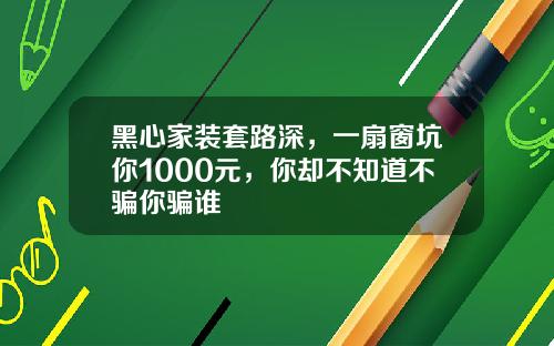 黑心家装套路深，一扇窗坑你1000元，你却不知道不骗你骗谁