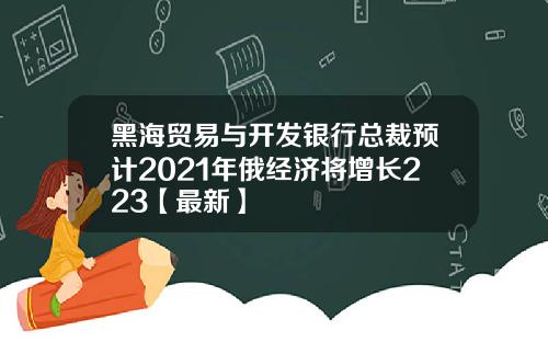 黑海贸易与开发银行总裁预计2021年俄经济将增长223【最新】