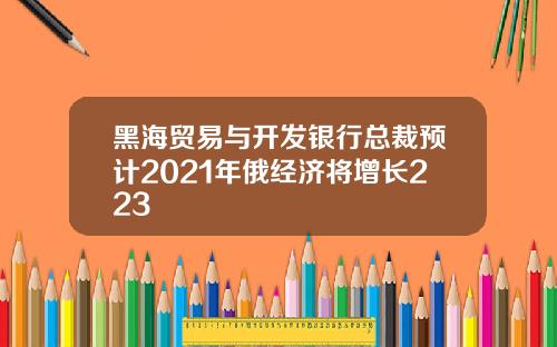 黑海贸易与开发银行总裁预计2021年俄经济将增长223