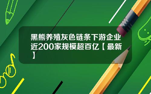 黑熊养殖灰色链条下游企业近200家规模超百亿【最新】