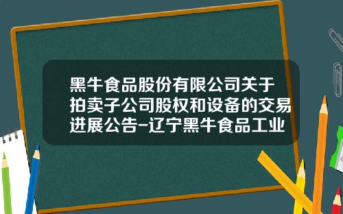 黑牛食品股份有限公司关于拍卖子公司股权和设备的交易进展公告-辽宁黑牛食品工业有限公司