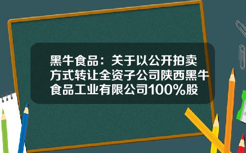 黑牛食品：关于以公开拍卖方式转让全资子公司陕西黑牛食品工业有限公司100%股权的公告-辽宁黑牛食品工业有限公司