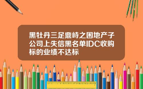 黑牡丹三足鼎峙之困地产子公司上失信黑名单IDC收购标的业绩不达标