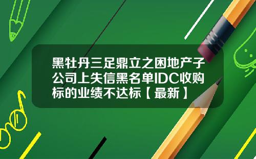 黑牡丹三足鼎立之困地产子公司上失信黑名单IDC收购标的业绩不达标【最新】