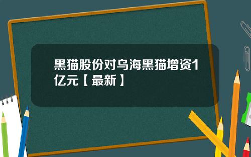 黑猫股份对乌海黑猫增资1亿元【最新】