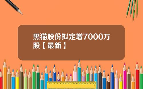 黑猫股份拟定增7000万股【最新】