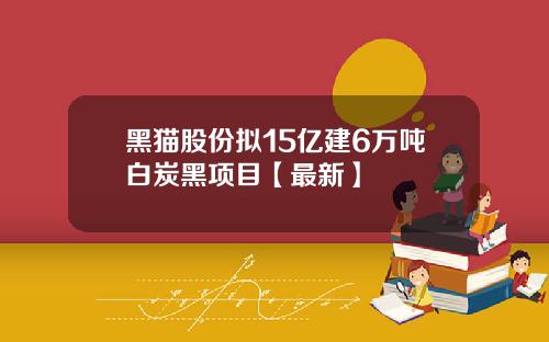 黑猫股份拟15亿建6万吨白炭黑项目【最新】