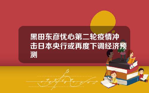 黑田东彦忧心第二轮疫情冲击日本央行或再度下调经济预测
