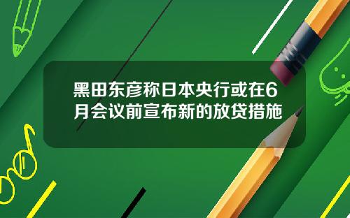黑田东彦称日本央行或在6月会议前宣布新的放贷措施