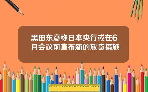 黑田东彦称日本央行或在6月会议前宣布新的放贷措施