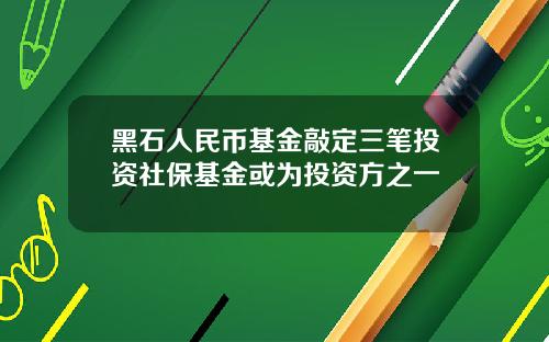 黑石人民币基金敲定三笔投资社保基金或为投资方之一