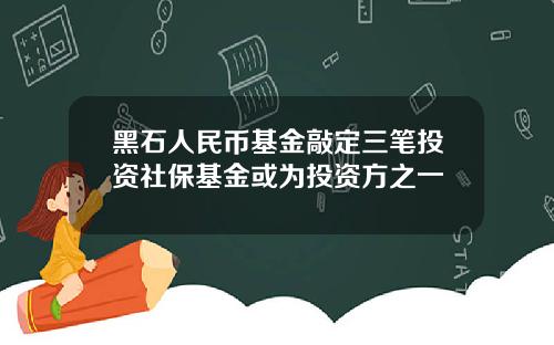 黑石人民币基金敲定三笔投资社保基金或为投资方之一