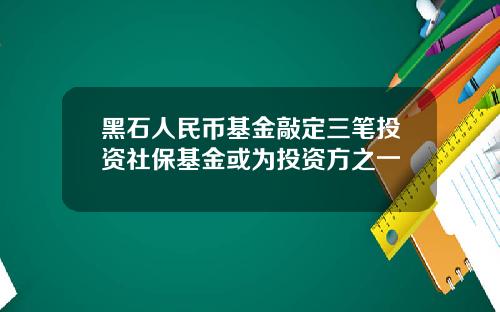 黑石人民币基金敲定三笔投资社保基金或为投资方之一