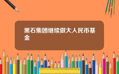 黑石集团继续做大人民币基金