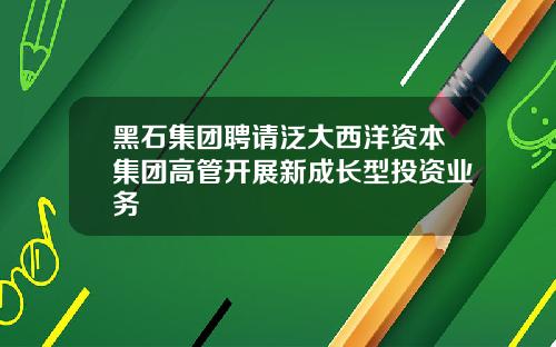 黑石集团聘请泛大西洋资本集团高管开展新成长型投资业务