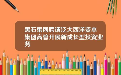 黑石集团聘请泛大西洋资本集团高管开展新成长型投资业务