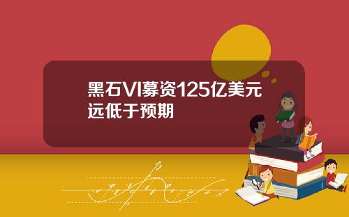 黑石VI募资125亿美元远低于预期
