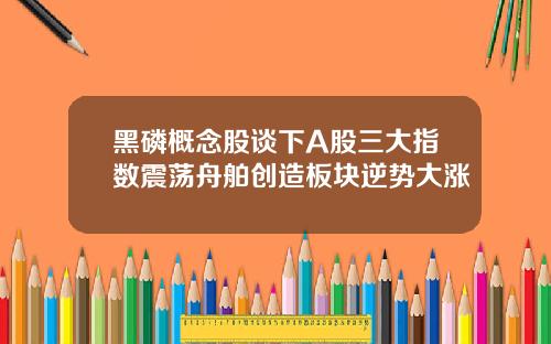 黑磷概念股谈下A股三大指数震荡舟舶创造板块逆势大涨