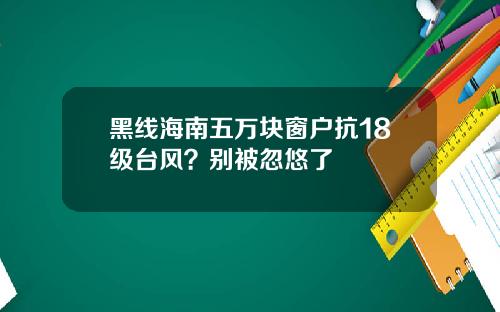 黑线海南五万块窗户抗18级台风？别被忽悠了