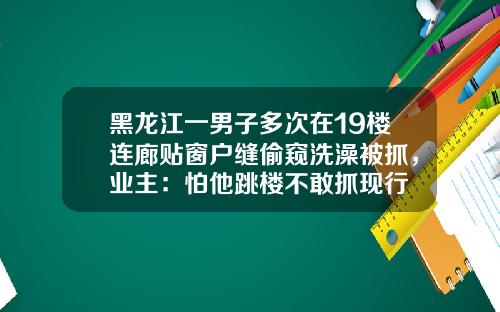 黑龙江一男子多次在19楼连廊贴窗户缝偷窥洗澡被抓，业主：怕他跳楼不敢抓现行