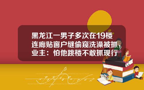 黑龙江一男子多次在19楼连廊贴窗户缝偷窥洗澡被抓，业主：怕他跳楼不敢抓现行