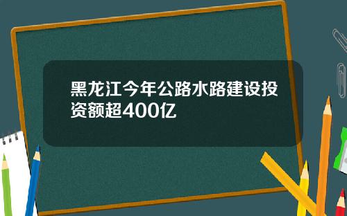 黑龙江今年公路水路建设投资额超400亿