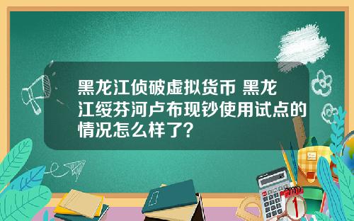 黑龙江侦破虚拟货币 黑龙江绥芬河卢布现钞使用试点的情况怎么样了？