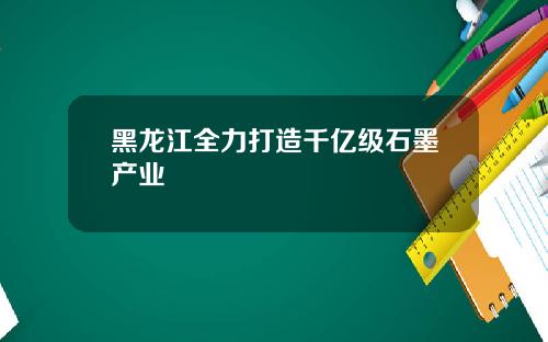黑龙江全力打造千亿级石墨产业
