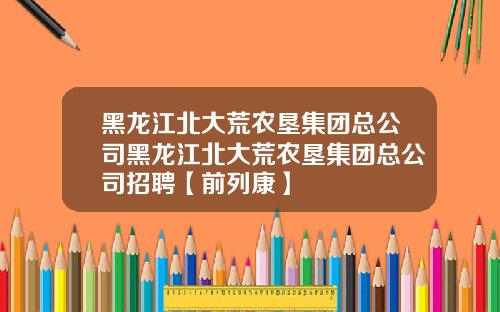 黑龙江北大荒农垦集团总公司黑龙江北大荒农垦集团总公司招聘【前列康】