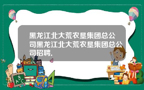 黑龙江北大荒农垦集团总公司黑龙江北大荒农垦集团总公司招聘.