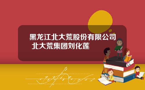 黑龙江北大荒股份有限公司 北大荒集团刘化莲