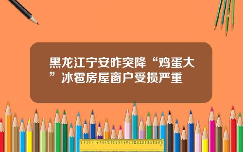黑龙江宁安昨突降“鸡蛋大”冰雹房屋窗户受损严重