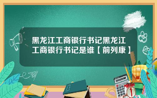 黑龙江工商银行书记黑龙江工商银行书记是谁【前列康】